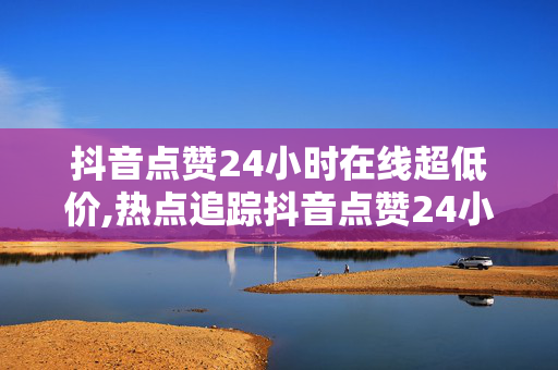 抖音点赞24小时在线超低价,热点追踪抖音点赞24小时实时抢购，超低价限时畅享！